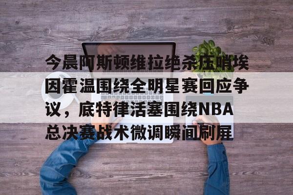 今晨阿斯顿维拉绝杀压哨埃因霍温围绕全明星赛回应争议，底特律活塞围绕NBA总决赛战术微调瞬间刷屏的简单介绍